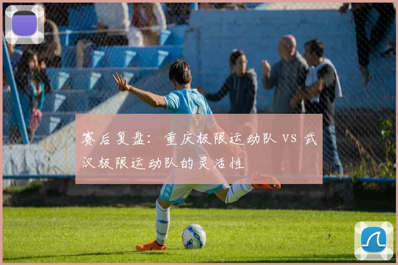 赛后复盘：重庆极限运动队 vs 武汉极限运动队的灵活性