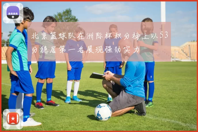 北京篮球队在洲际杯积分榜上以53分稳居第一名展现强劲实力