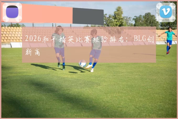 2026和平精英比赛经验排名：BLG创新高