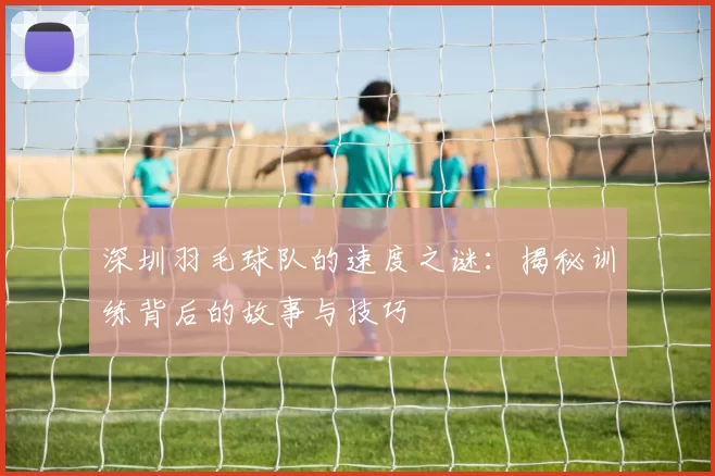 深圳羽毛球队的速度之谜：揭秘训练背后的故事与技巧