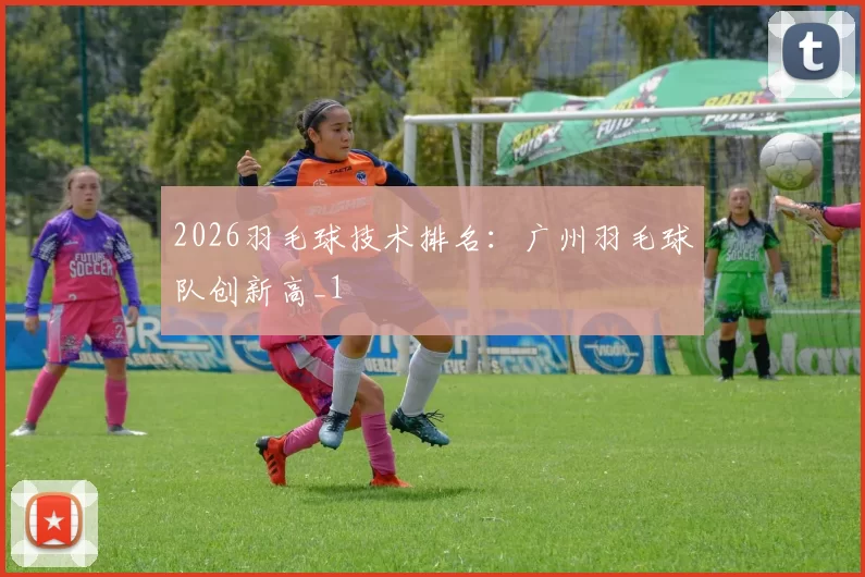 2026羽毛球技术排名：广州羽毛球队创新高_1